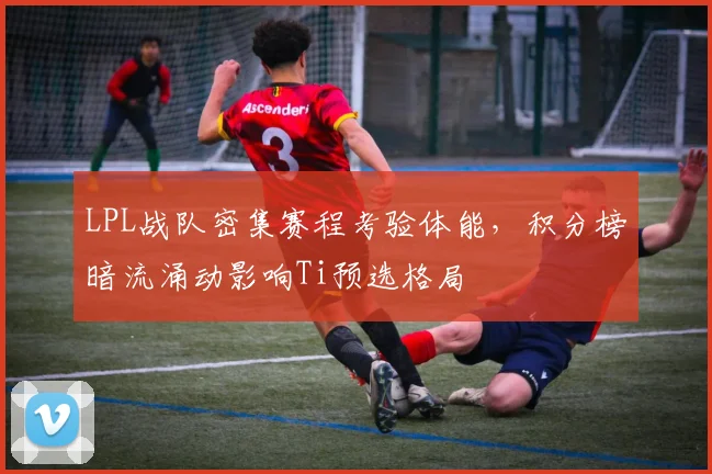 LPL战队密集赛程考验体能,积分榜暗流涌动影响Ti预选格局