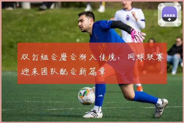 双打组合磨合渐入佳境，网球联赛迎来团队配合新篇章 - 搜狐体育