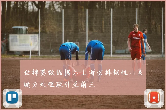 世锦赛数据揭示上海女排韧性,关键分处理跃升至前三