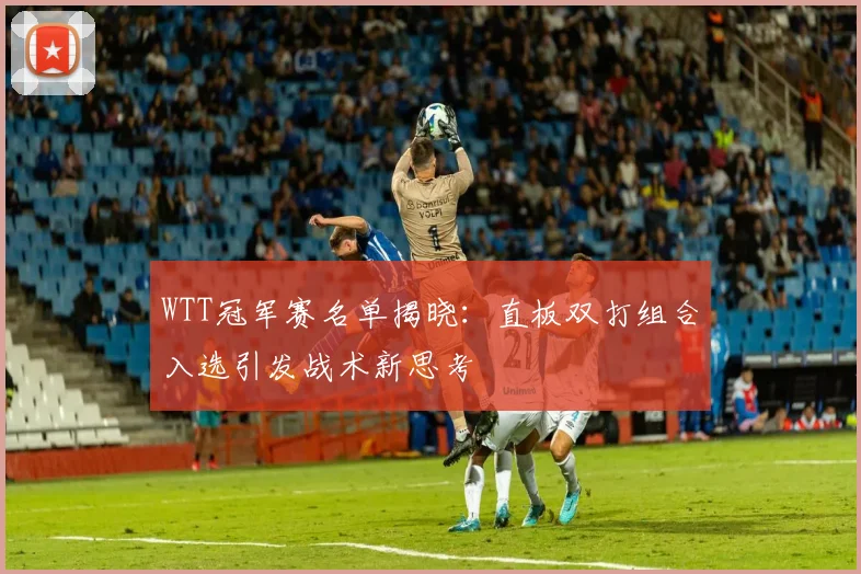 WTT冠军赛名单揭晓:直板双打组合入选引发战术新思考