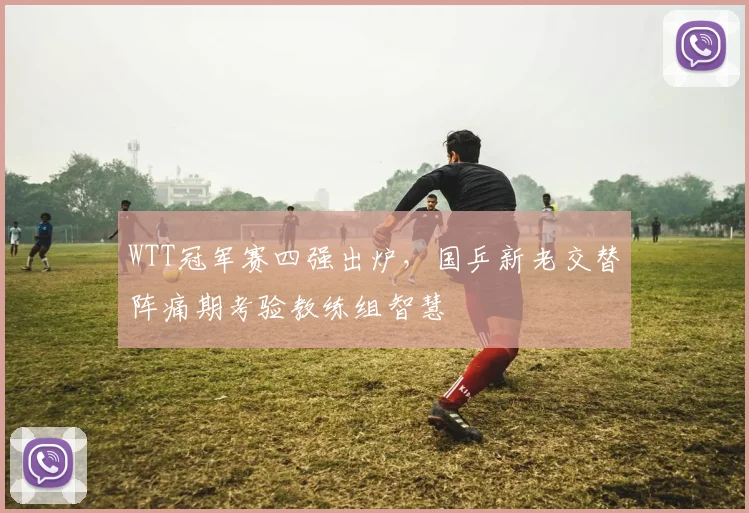 WTT冠军赛四强出炉，国乒新老交替阵痛期考验教练组智慧