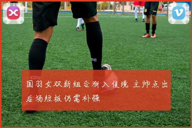 国羽女双新组合渐入佳境 主帅点出后场短板仍需补强