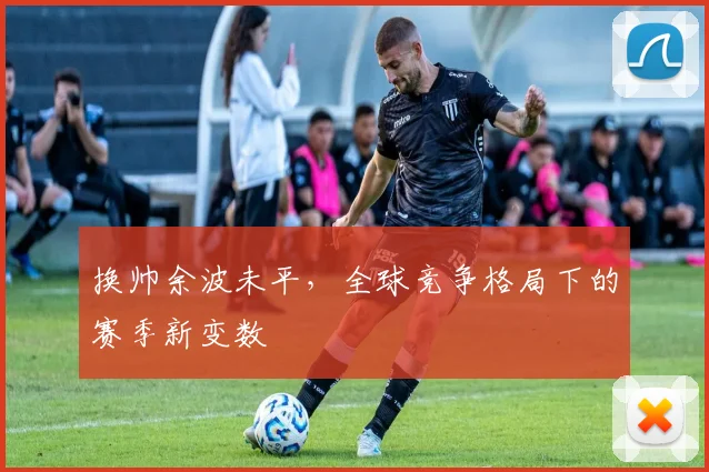 换帅余波未平,全球竞争格局下的赛季新变数