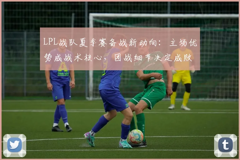 LPL战队夏季赛备战新动向:主场优势成战术核心,团战细节决定成败