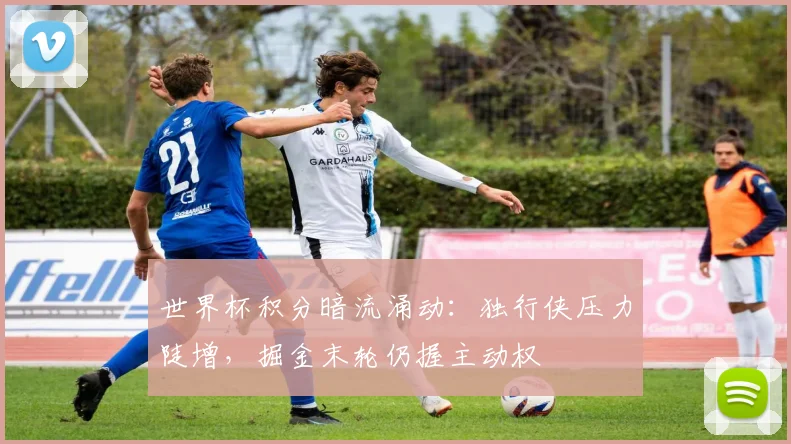 世界杯积分暗流涌动:独行侠压力陡增,掘金末轮仍握主动权