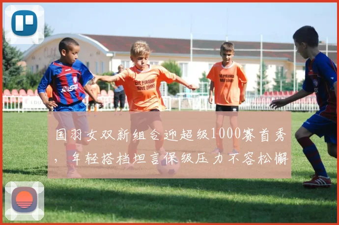 国羽女双新组合迎超级1000赛首秀，年轻搭档坦言保级压力不容松懈 - 搜狐体育