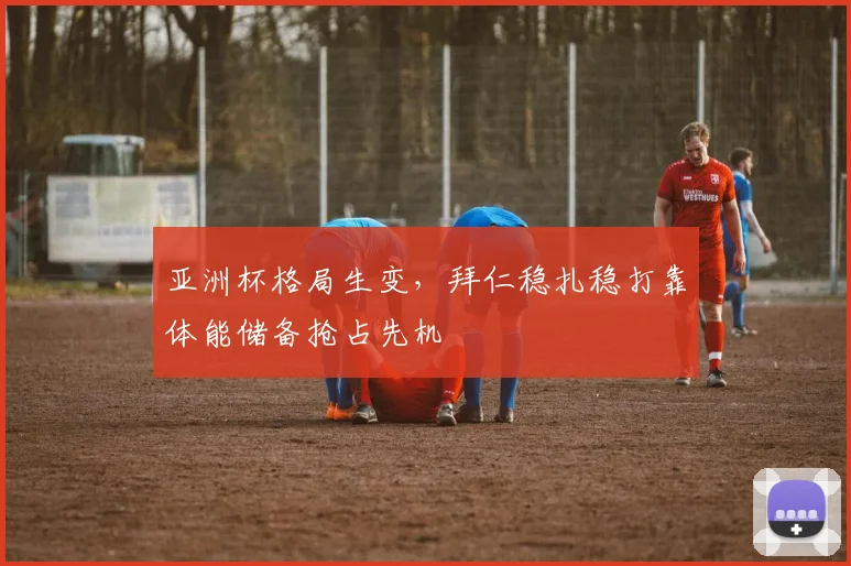 亚洲杯格局生变,拜仁稳扎稳打靠体能储备抢占先机