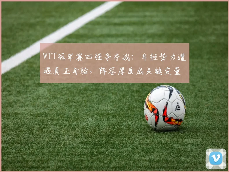WTT冠军赛四强争夺战:年轻势力遭遇真正考验,阵容厚度成关键变量