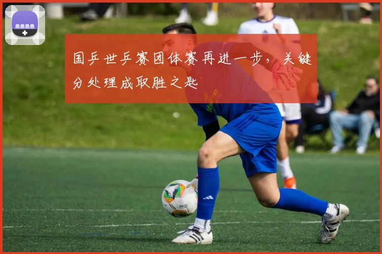 国乒世乒赛团体赛再进一步，关键分处理成取胜之匙 - 搜狐体育