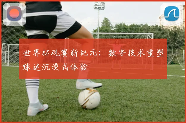世界杯观赛新纪元:数字技术重塑球迷沉浸式体验