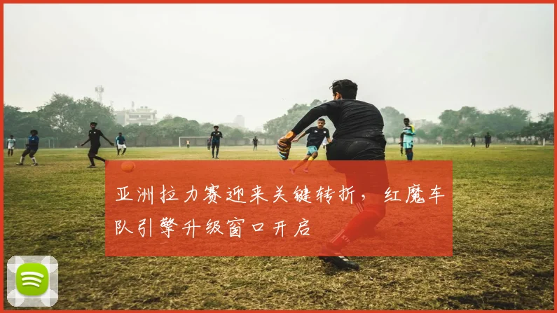 亚洲拉力赛迎来关键转折,红魔车队引擎升级窗口开启