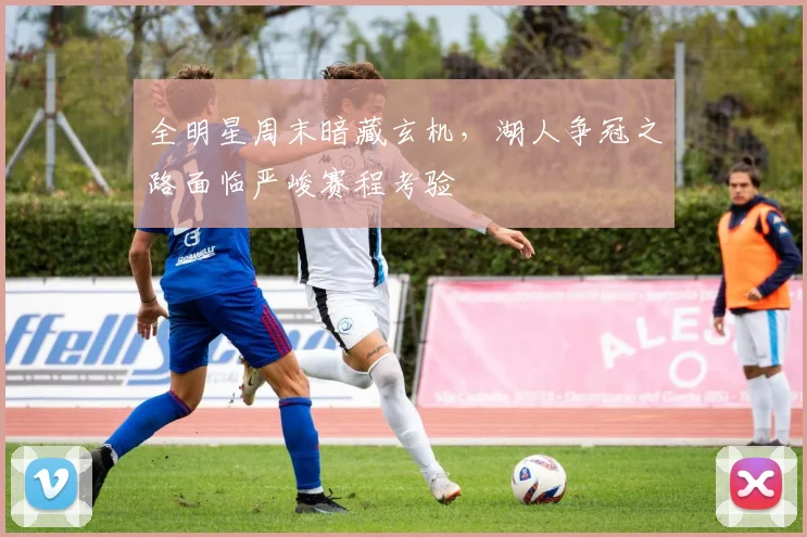 全明星周末暗藏玄机,湖人争冠之路面临严峻赛程考验