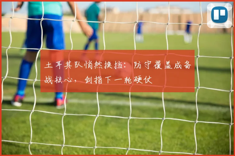 土耳其队悄然换挡:防守覆盖成备战核心,剑指下一轮硬仗