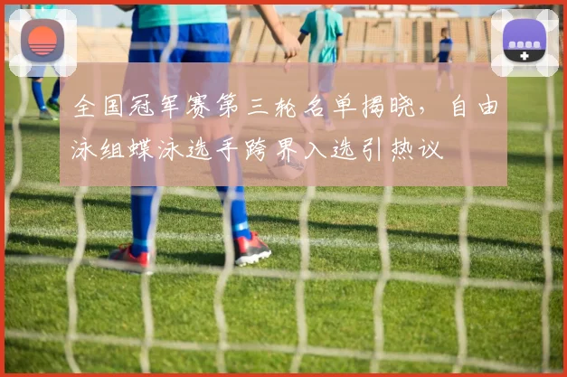 全国冠军赛第三轮名单揭晓,自由泳组蝶泳选手跨界入选引热议