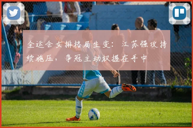 全运会女排格局生变：江苏强攻持续施压，争冠主动权握在手中 - 搜狐体育