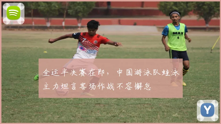 全运半决赛在即，中国游泳队蛙泳主力坦言客场作战不容懈怠 - 搜狐体育