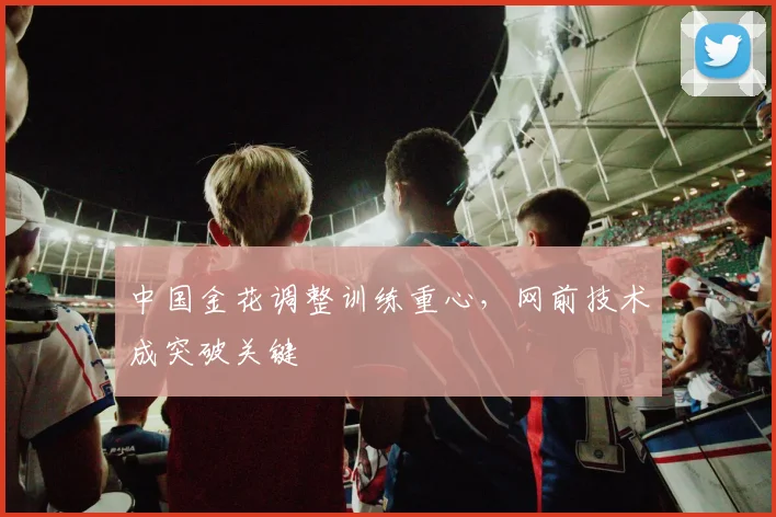 中国金花调整训练重心,网前技术成突破关键