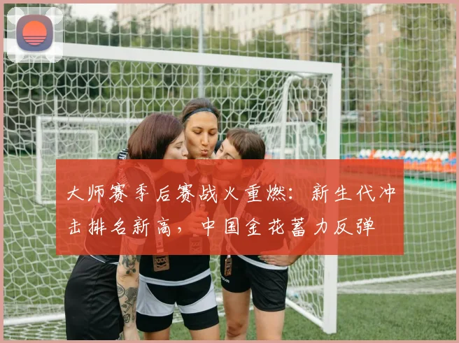 大师赛季后赛战火重燃:新生代冲击排名新高,中国金花蓄力反弹