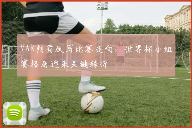 VAR判罚改写比赛走向，世界杯小组赛格局迎来关键转折