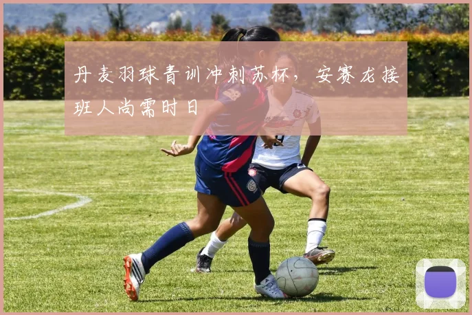 丹麦羽球青训冲刺苏杯,安赛龙接班人尚需时日