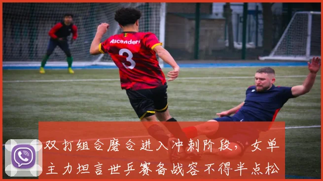 双打组合磨合进入冲刺阶段，女单主力坦言世乒赛备战容不得半点松懈 - 搜狐体育