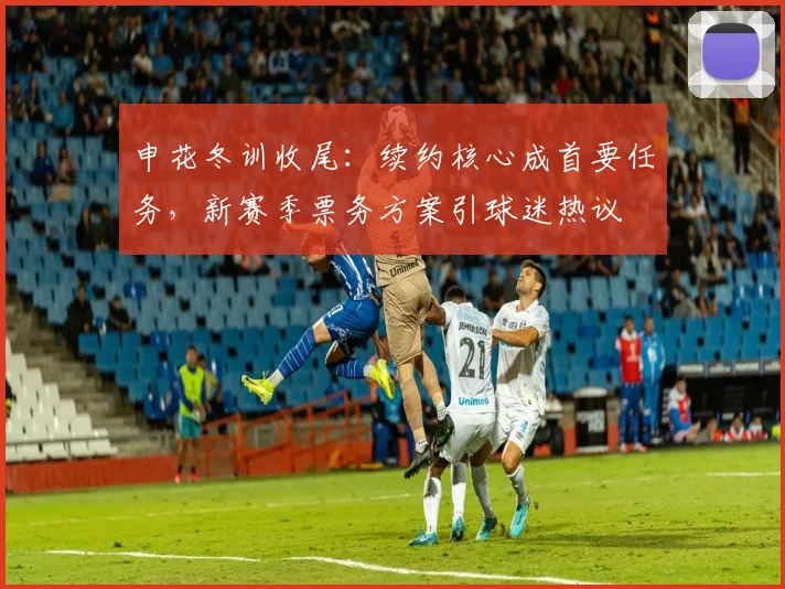 申花冬训收尾:续约核心成首要任务,新赛季票务方案引球迷热议