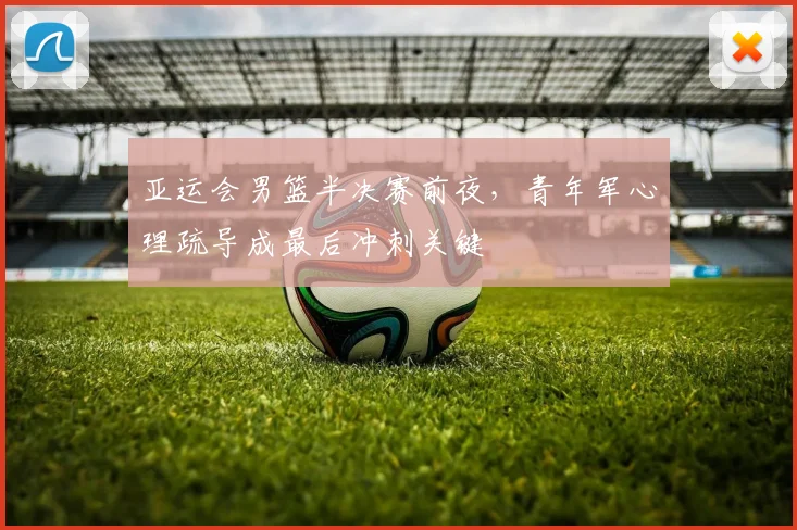 亚运会男篮半决赛前夜,青年军心理疏导成最后冲刺关键