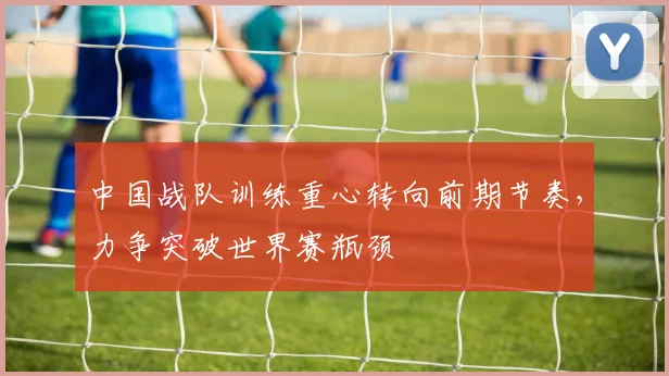 中国战队训练重心转向前期节奏,力争突破世界赛瓶颈