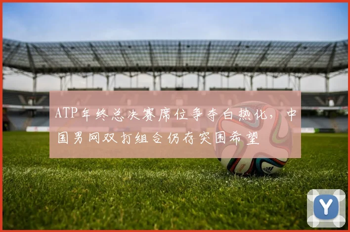 ATP年终总决赛席位争夺白热化,中国男网双打组合仍存突围希望