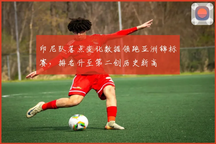印尼队落点变化数据领跑亚洲锦标赛，排名升至第二创历史新高 - 搜狐体育