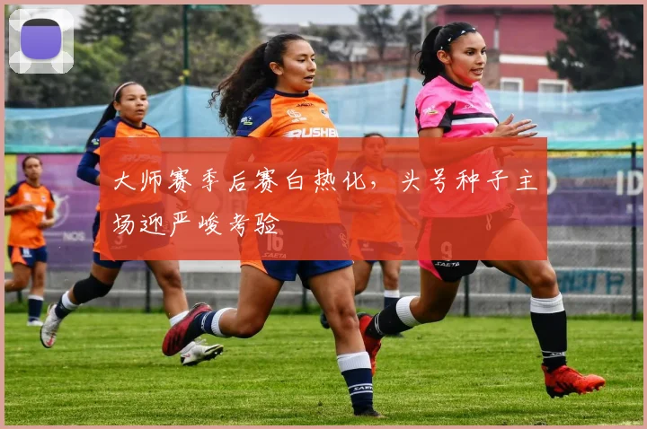 大师赛季后赛白热化，头号种子主场迎严峻考验 - 搜狐体育