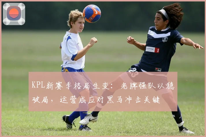 KPL新赛季格局生变:老牌强队以稳破局,运营成应对黑马冲击关键