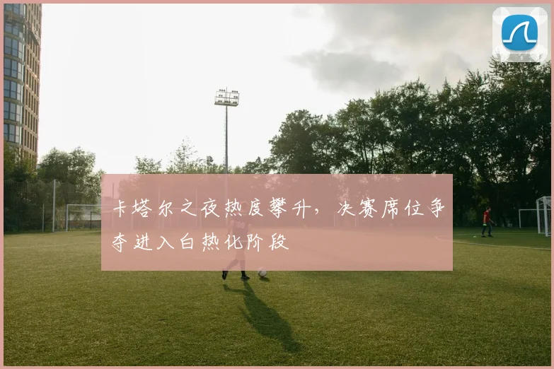 卡塔尔之夜热度攀升,决赛席位争夺进入白热化阶段