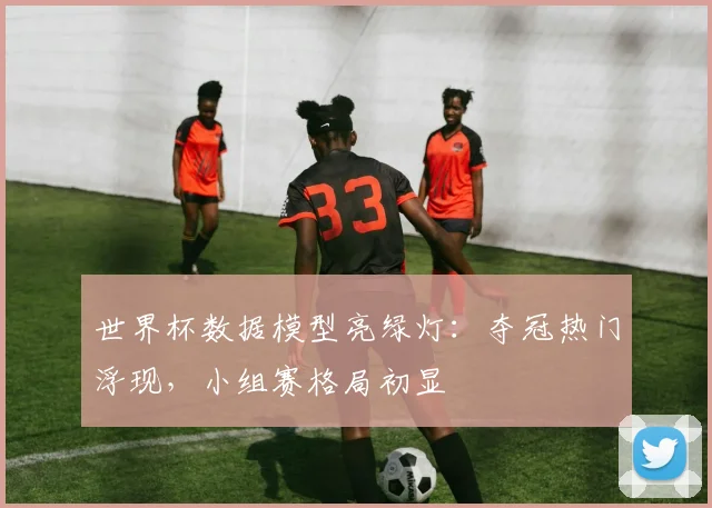 世界杯数据模型亮绿灯:夺冠热门浮现,小组赛格局初显