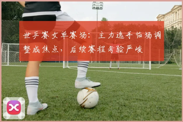 世乒赛女单赛场:主力选手临场调整成焦点,后续赛程考验严峻