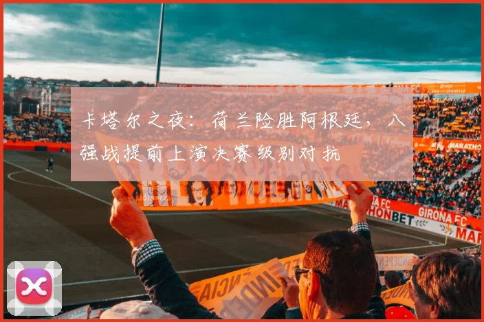 卡塔尔之夜:荷兰险胜阿根廷,八强战提前上演决赛级别对抗
