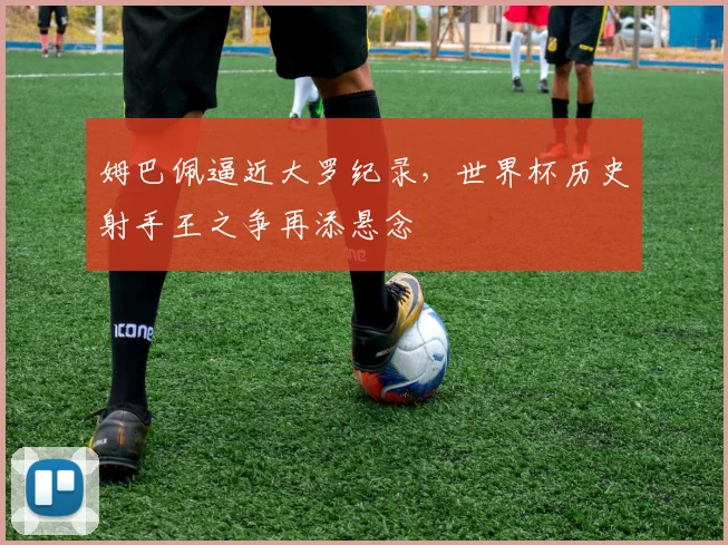 姆巴佩逼近大罗纪录,世界杯历史射手王之争再添悬念