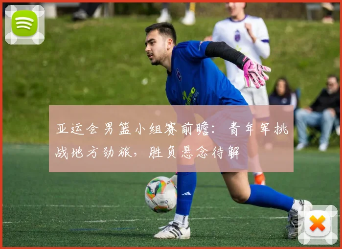 亚运会男篮小组赛前瞻:青年军挑战地方劲旅,胜负悬念待解