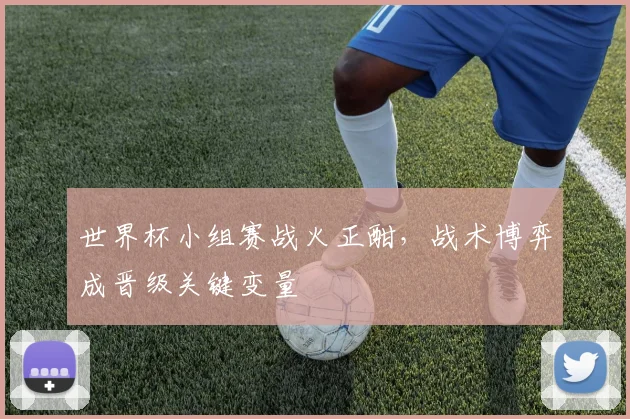 世界杯小组赛战火正酣,战术博弈成晋级关键变量