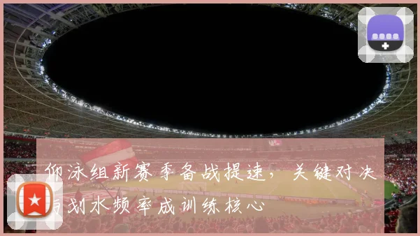 仰泳组新赛季备战提速,关键对决与划水频率成训练核心