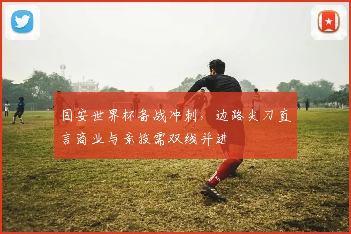 国安世界杯备战冲刺,边路尖刀直言商业与竞技需双线并进