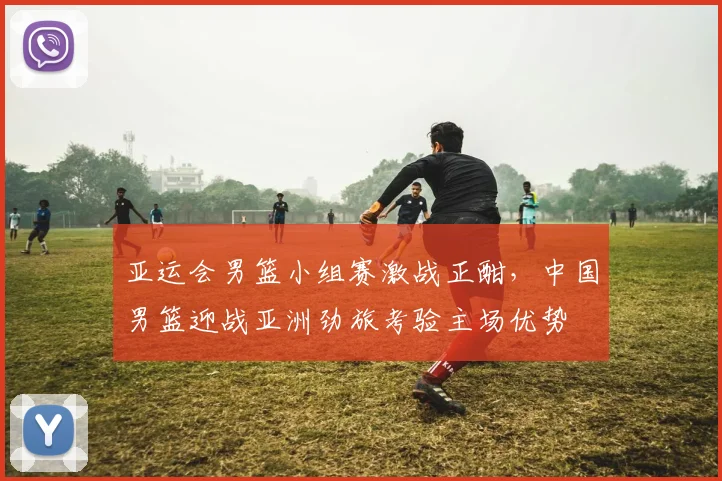 亚运会男篮小组赛激战正酣,中国男篮迎战亚洲劲旅考验主场优势