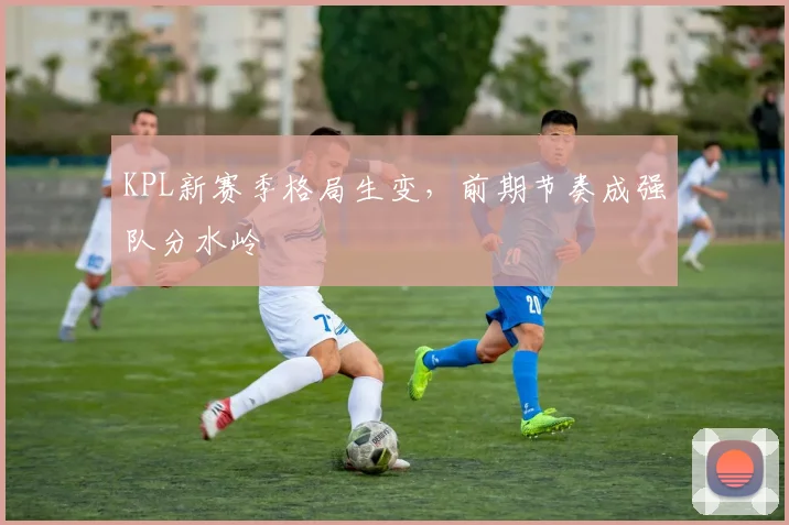 KPL新赛季格局生变,前期节奏成强队分水岭