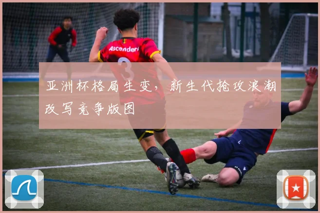 亚洲杯格局生变,新生代抢攻浪潮改写竞争版图