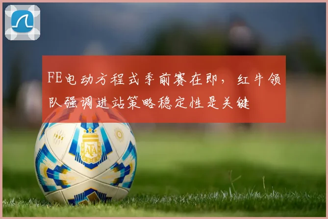 FE电动方程式季前赛在即,红牛领队强调进站策略稳定性是关键