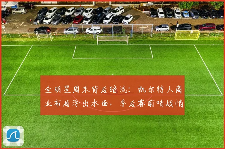 全明星周末背后暗流:凯尔特人商业布局浮出水面,季后赛前哨战悄然升温