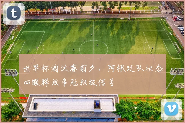 世界杯淘汰赛前夕,阿根廷队状态回暖释放争冠积极信号