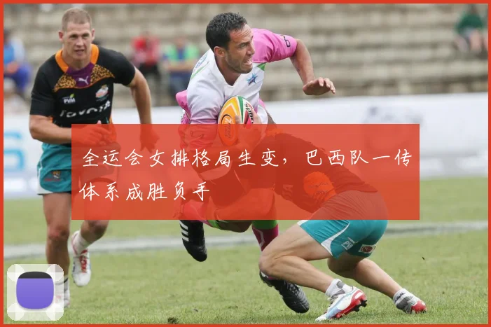 全运会女排格局生变,巴西队一传体系成胜负手