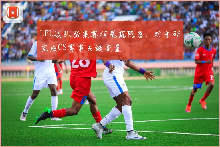 LPL战队密集赛程暴露隐患,对手研究成CS赛事关键变量